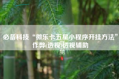 必备科技“微乐卡五星小程序开挂方法	”作弊(透视)透视辅助