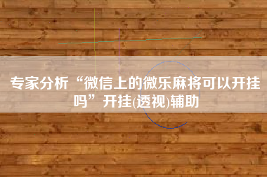 专家分析“微信上的微乐麻将可以开挂吗	”开挂(透视)辅助