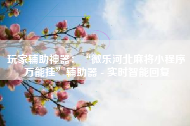 玩家辅助神器：“微乐河北麻将小程序万能挂”辅助器 - 实时智能回复