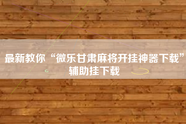 最新教你“微乐甘肃麻将开挂神器下载”辅助挂下载