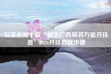 玩家必知十款“微乐广西麻将万能开挂器”2026开挂教程步骤