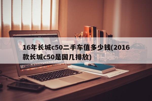 16年长城c50二手车值多少钱(2016款长城c50是国几排放)
