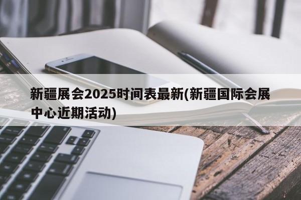 新疆展会2025时间表最新(新疆国际会展中心近期活动)