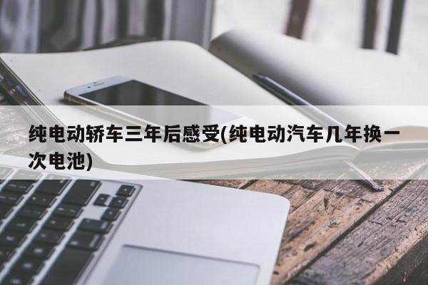 纯电动轿车三年后感受(纯电动汽车几年换一次电池)