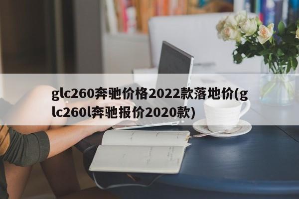 glc260奔驰价格2022款落地价(glc260l奔驰报价2020款)