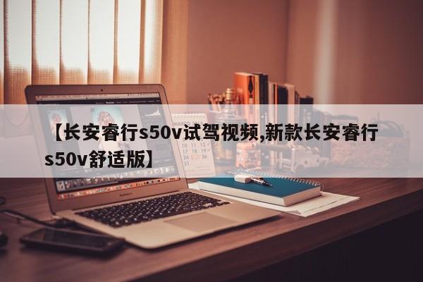 【长安睿行s50v试驾视频,新款长安睿行s50v舒适版】