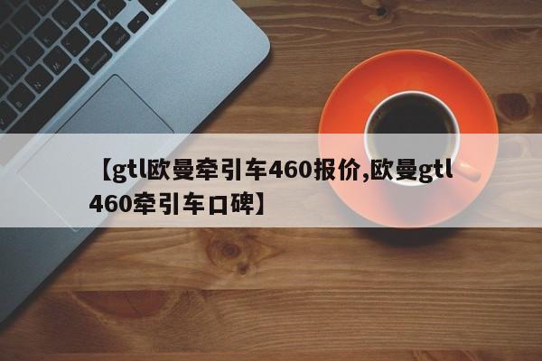 【gtl欧曼牵引车460报价,欧曼gtl460牵引车口碑】