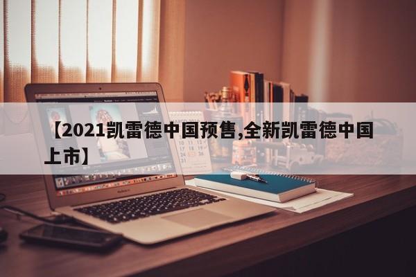 【2021凯雷德中国预售,全新凯雷德中国上市】
