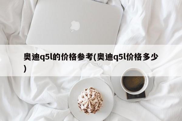 奥迪q5l的价格参考(奥迪q5l价格多少)