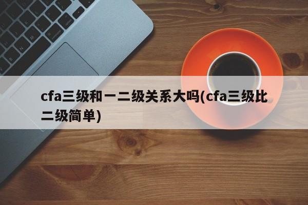cfa三级和一二级关系大吗(cfa三级比二级简单)