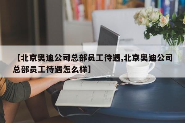 【北京奥迪公司总部员工待遇,北京奥迪公司总部员工待遇怎么样】