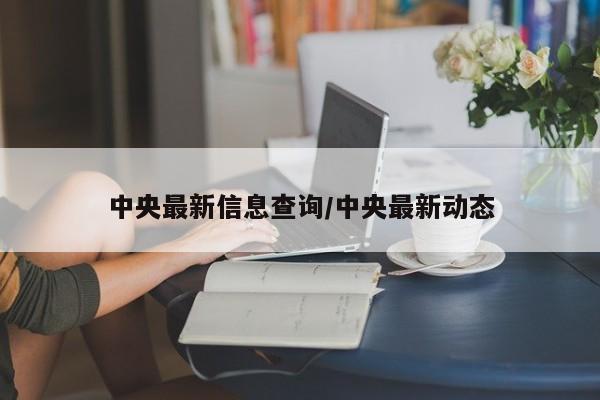中央最新信息查询/中央最新动态