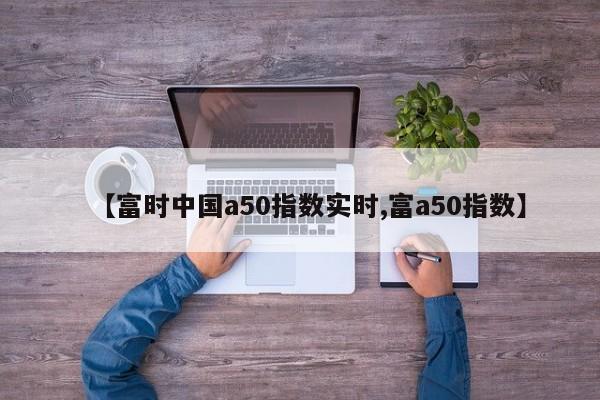 【富时中国a50指数实时,富a50指数】