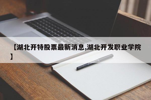【湖北开特股票最新消息,湖北开发职业学院】