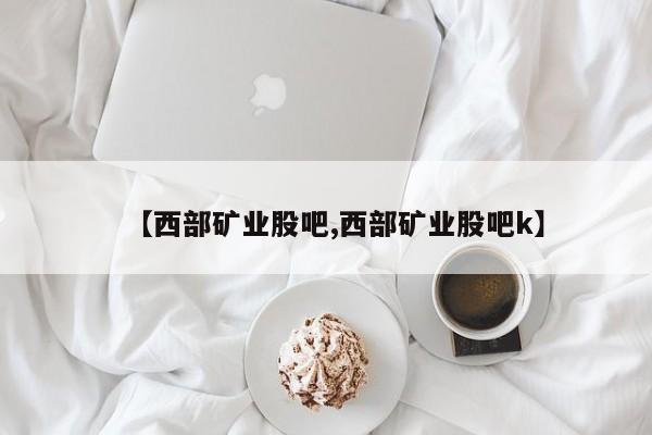 【西部矿业股吧,西部矿业股吧k】