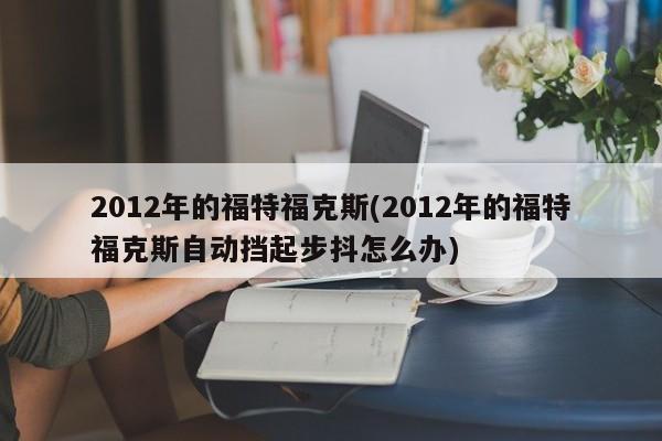 2012年的福特福克斯(2012年的福特福克斯自动挡起步抖怎么办)