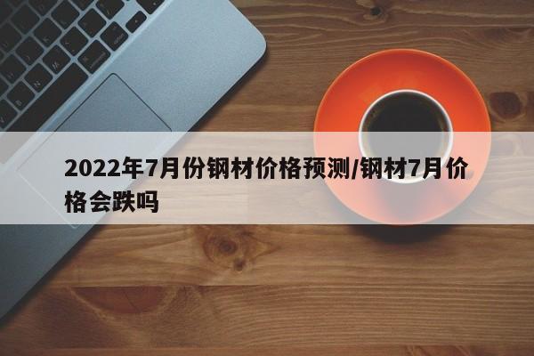 2022年7月份钢材价格预测/钢材7月价格会跌吗