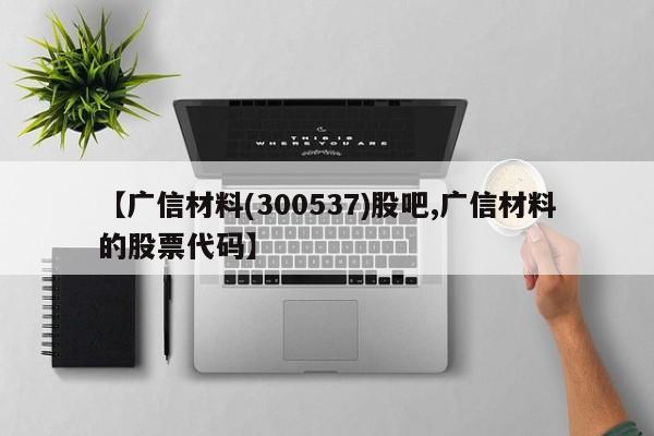 【广信材料(300537)股吧,广信材料的股票代码】