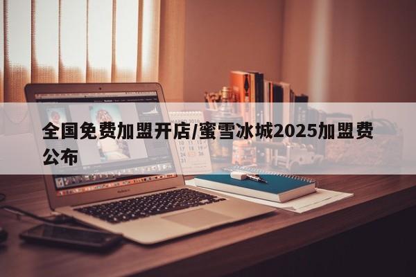 全国免费加盟开店/蜜雪冰城2025加盟费公布