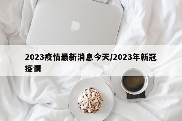 2023疫情最新消息今天/2023年新冠疫情