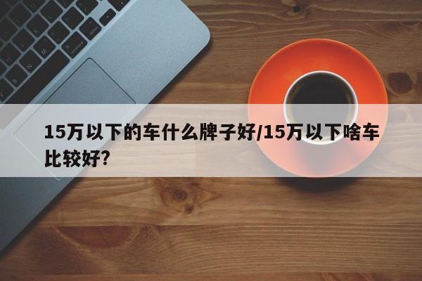 15万以下的车什么牌子好/15万以下啥车比较好?