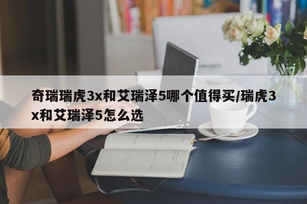 奇瑞瑞虎3x和艾瑞泽5哪个值得买/瑞虎3x和艾瑞泽5怎么选