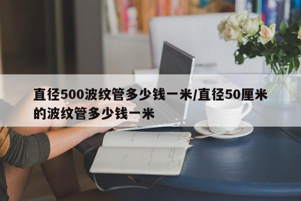 直径500波纹管多少钱一米/直径50厘米的波纹管多少钱一米