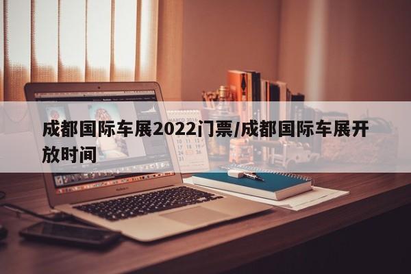 成都国际车展2022门票/成都国际车展开放时间