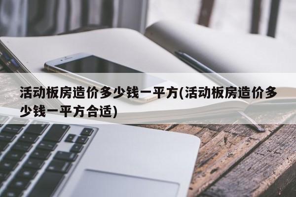 活动板房造价多少钱一平方(活动板房造价多少钱一平方合适)