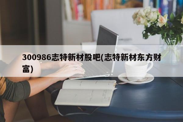 300986志特新材股吧(志特新材东方财富)
