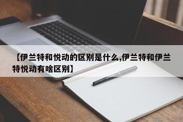 【伊兰特和悦动的区别是什么,伊兰特和伊兰特悦动有啥区别】