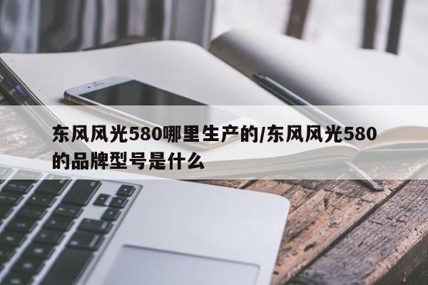 东风风光580哪里生产的/东风风光580的品牌型号是什么