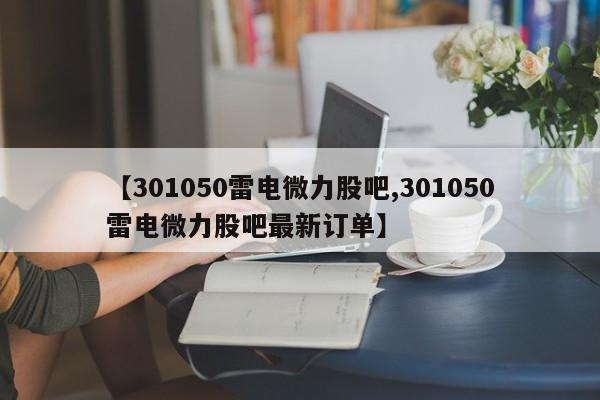 【301050雷电微力股吧,301050雷电微力股吧最新订单】